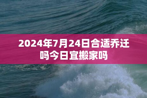 2024年7月24日合适乔迁吗今日宜搬家吗