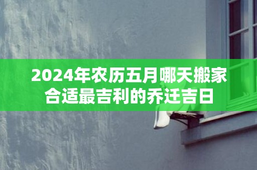 2024年农历五月哪天搬家合适最吉利的乔迁吉日
