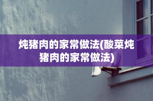 炖猪肉的家常做法(酸菜炖猪肉的家常做法)