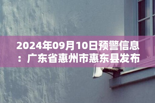2024年09月10日预警信息：广东省惠州市惠东县发布大雾橙色预警