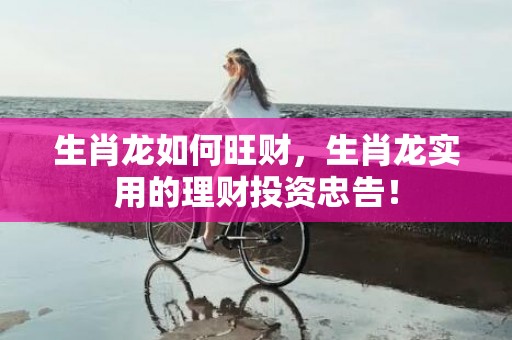生肖龙如何旺财，生肖龙实用的理财投资忠告！