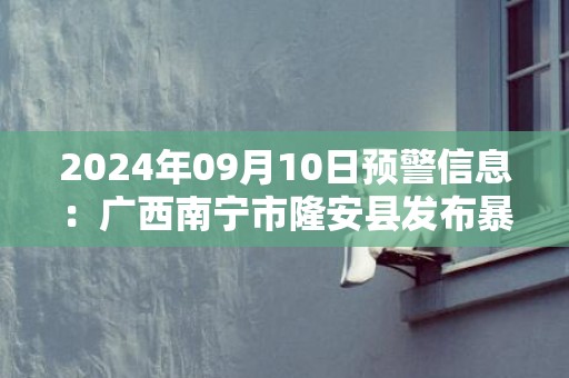 2024年09月10日预警信息：广西南宁市隆安县发布暴雨橙色预警