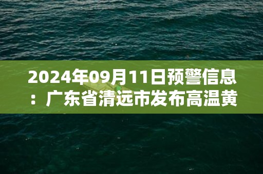 2024年09月11日预警信息：广东省清远市发布高温黄色预警