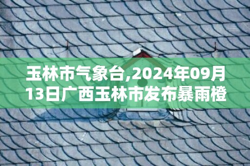 玉林市气象台,2024年09月13日广西玉林市发布暴雨橙色预警