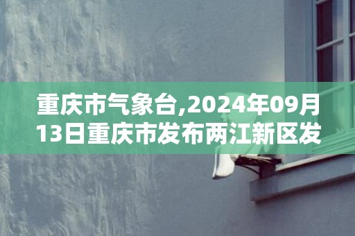 重庆市气象台,2024年09月13日重庆市发布两江新区发布两江新区高温橙色预警