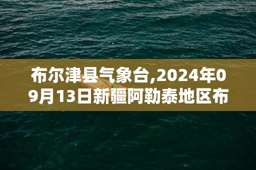 布尔津县气象台,2024年09月13日新疆阿勒泰地区布尔津县发布暴雨橙色预警