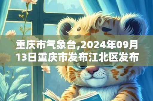 重庆市气象台,2024年09月13日重庆市发布江北区发布江北区高温橙色预警