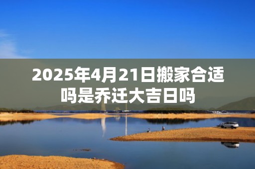 2025年4月21日搬家合适吗是乔迁大吉日吗