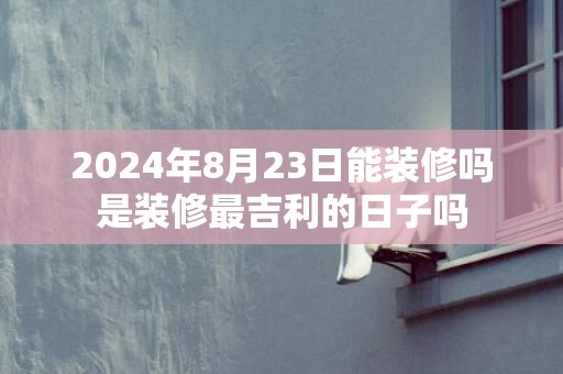 2024年8月23日能装修吗是装修最吉利的日子吗