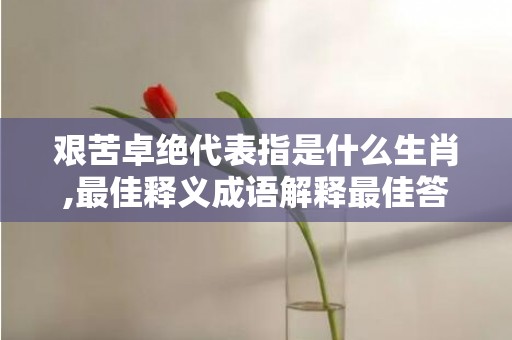 艰苦卓绝代表指是什么生肖,最佳释义成语解释最佳答