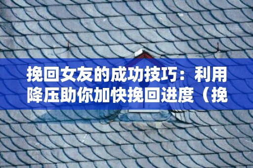 挽回女友的成功技巧：利用降压助你加快挽回进度（挽回女朋友的六大绝招）