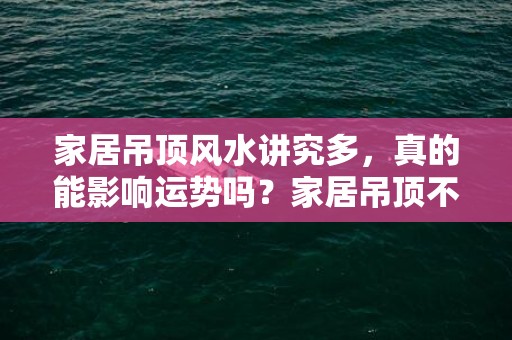 家居吊顶风水讲究多，真的能影响运势吗？家居吊顶不讲究风水，会