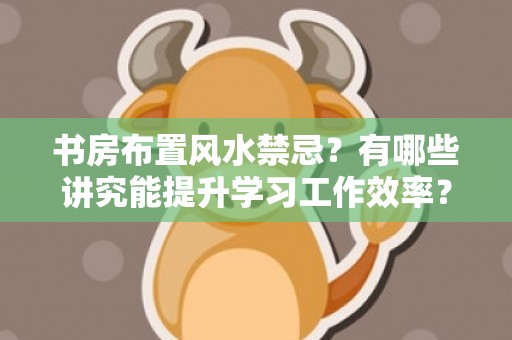 书房布置风水禁忌？有哪些讲究能提升学习工作效率？