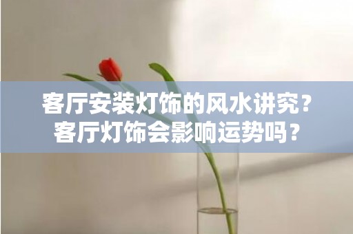 客厅安装灯饰的风水讲究？客厅灯饰会影响运势吗？