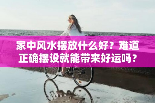 家中风水摆放什么好？难道正确摆设就能带来好运吗？家中风水摆放