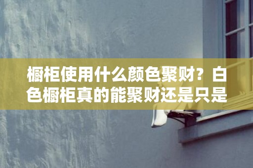 橱柜使用什么颜色聚财？白色橱柜真的能聚财还是只是心理作用？