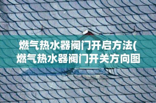 燃气热水器阀门开启方法(燃气热水器阀门开关方向图)
