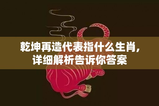 乾坤再造代表指什么生肖,详细解析告诉你答案