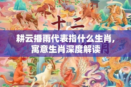 耕云播雨代表指什么生肖,寓意生肖深度解读