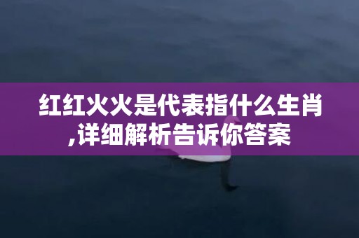 红红火火是代表指什么生肖,详细解析告诉你答案