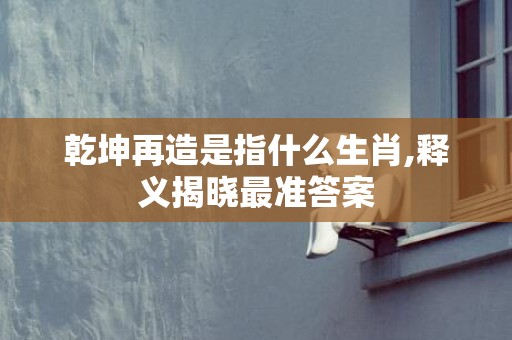 乾坤再造是指什么生肖,释义揭晓最准答案