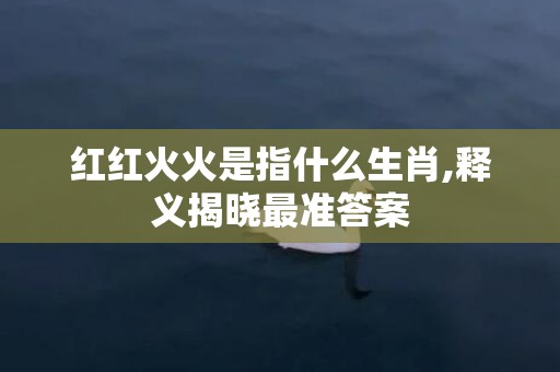 红红火火是指什么生肖,释义揭晓最准答案
