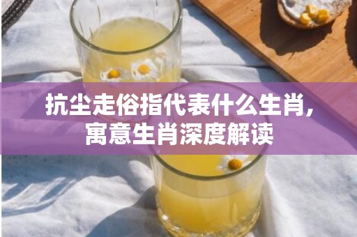 抗尘走俗指代表什么生肖,寓意生肖深度解读