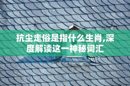 抗尘走俗是指什么生肖,深度解读这一神秘词汇