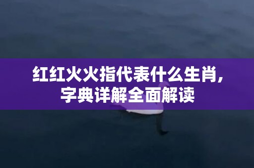 红红火火指代表什么生肖,字典详解全面解读