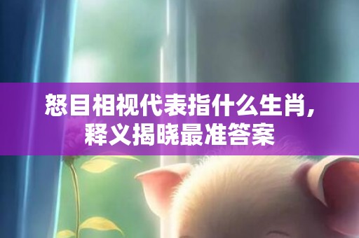 怒目相视代表指什么生肖,释义揭晓最准答案
