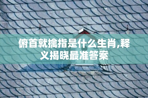 俯首就擒指是什么生肖,释义揭晓最准答案