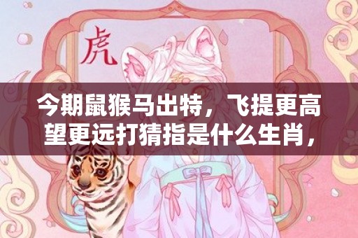 今期鼠猴马出特，飞提更高望更远打猜指是什么生肖，精确解读落实