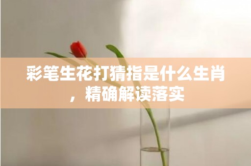 彩笔生花打猜指是什么生肖，精确解读落实