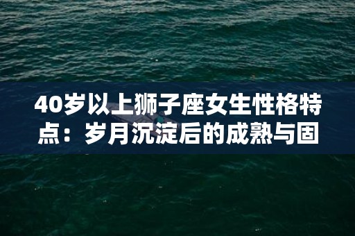 40岁以上狮子座女生性格特点：岁月沉淀后的成熟与固执