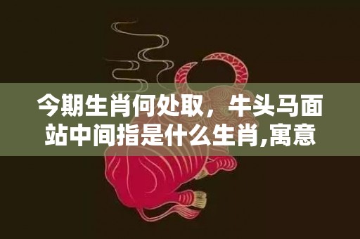 今期生肖何处取，牛头马面站中间指是什么生肖,寓意生肖深度解读
