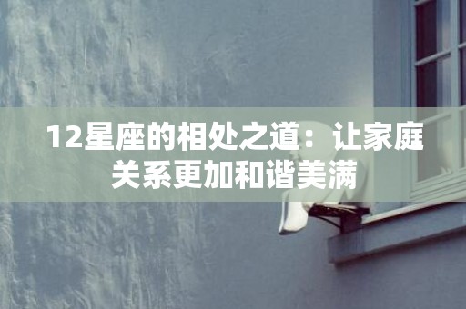 12星座的相处之道：让家庭关系更加和谐美满