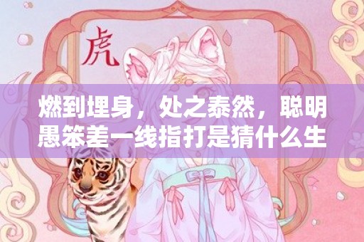 燃到埋身，处之泰然，聪明愚笨差一线指打是猜什么生肖，精确解读落实