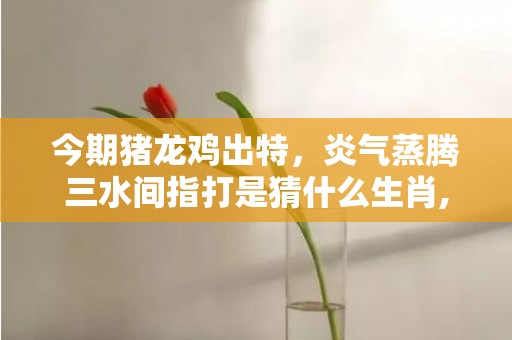 今期猪龙鸡出特，炎气蒸腾三水间指打是猜什么生肖,专业解读全方位解析