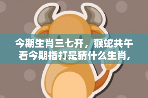 今期生肖三七开，猴蛇共午看今期指打是猜什么生肖,精准揭秘相关生肖含义