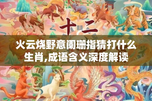 火云烧野意阑珊指猜打什么生肖,成语含义深度解读