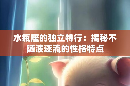 水瓶座的独立特行：揭秘不随波逐流的性格特点