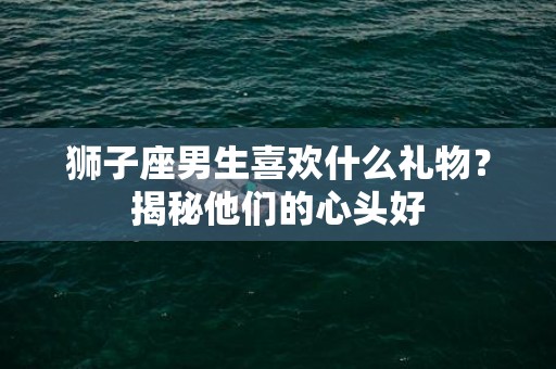 狮子座男生喜欢什么礼物？揭秘他们的心头好