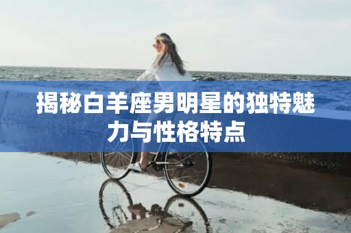 揭秘白羊座男明星的独特魅力与性格特点