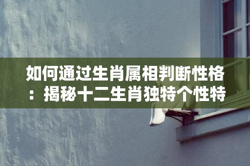 如何通过生肖属相判断性格：揭秘十二生肖独特个性特点