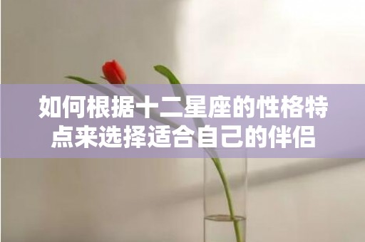 如何根据十二星座的性格特点来选择适合自己的伴侣