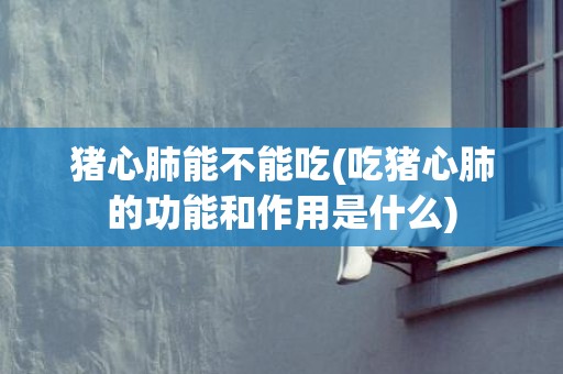 猪心肺能不能吃(吃猪心肺的功能和作用是什么)