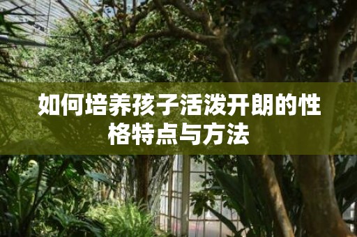 如何培养孩子活泼开朗的性格特点与方法