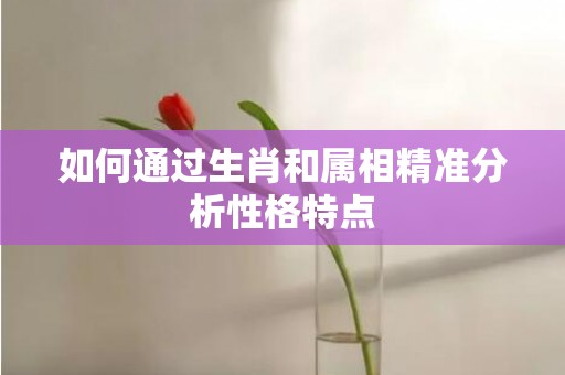 如何通过生肖和属相精准分析性格特点