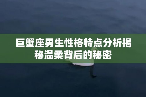 巨蟹座男生性格特点分析揭秘温柔背后的秘密