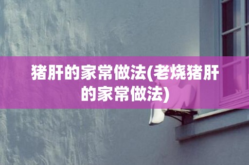 猪肝的家常做法(老烧猪肝的家常做法)